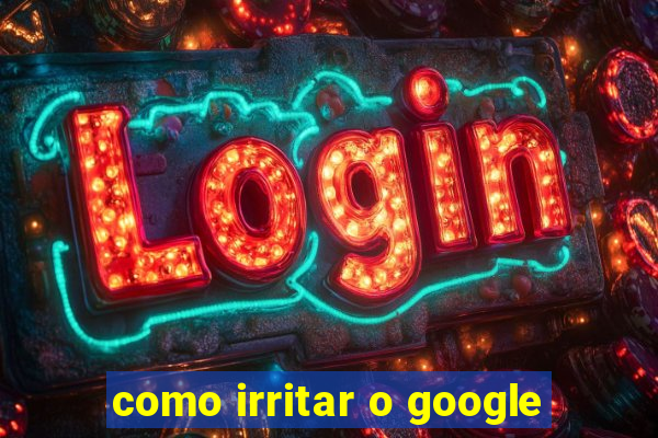 como irritar o google