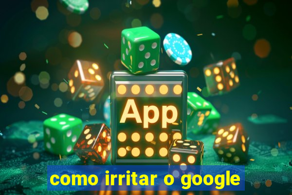 como irritar o google