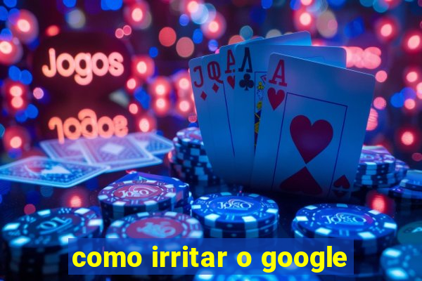 como irritar o google