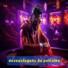 desvantagens do petroleo