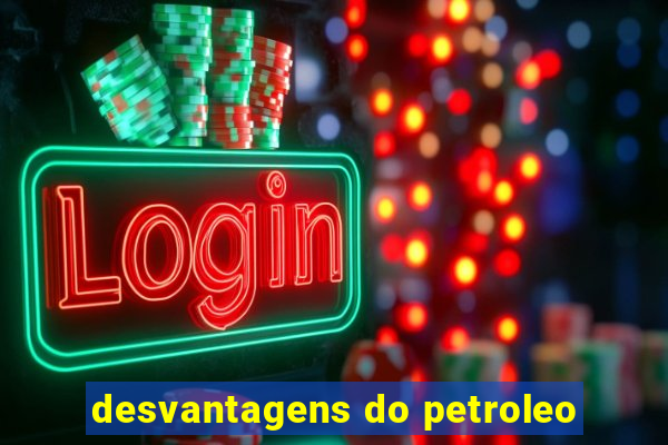 desvantagens do petroleo