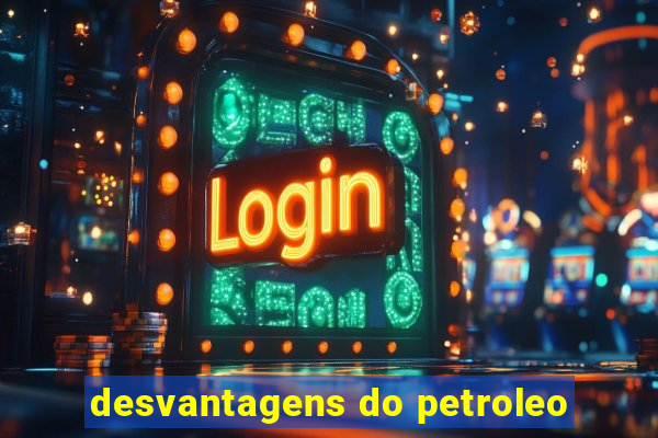 desvantagens do petroleo