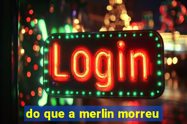 do que a merlin morreu