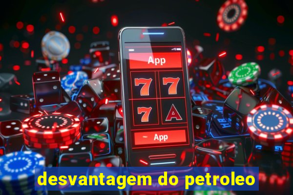 desvantagem do petroleo