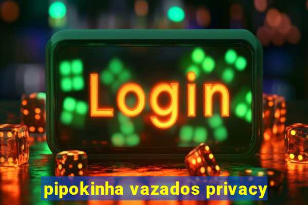 pipokinha vazados privacy