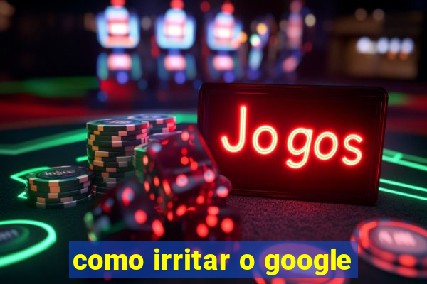 como irritar o google