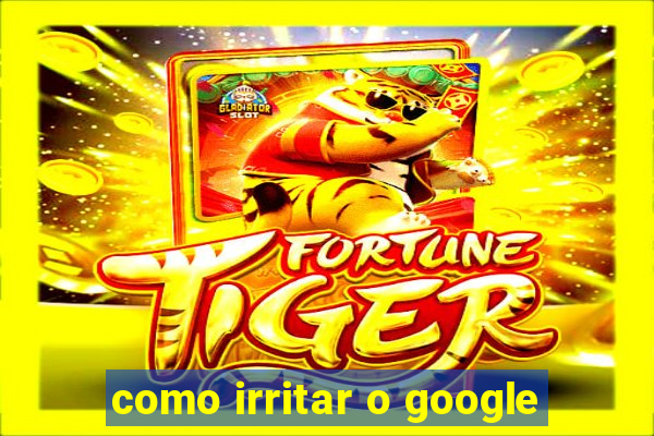 como irritar o google