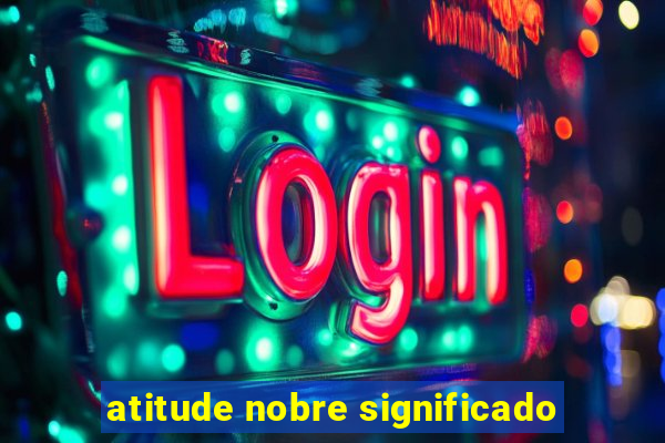 atitude nobre significado